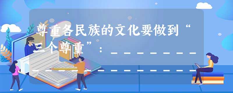 尊重各民族的文化要做到“三个尊重”:________________________________________________________ 尊重各民族的文化要做到“三个尊重”:________________________________________________________