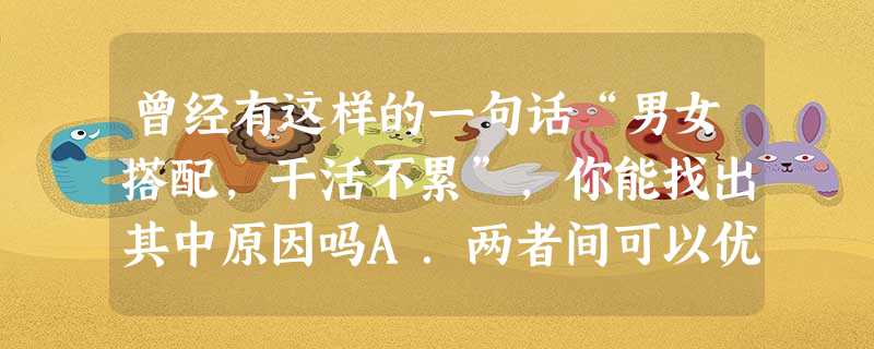 曾经有这样的一句话“男女搭配,干活不累”,你能找出其中原因吗A.两者间可以优势互补,取长补短B.可以把重活推给对方做C.大家可以边聊天边干活D.大家可以平分工作 曾经有这样的一句话“男女搭配,干活不累”,你能找出其中原因吗A.两者间可以优势互补,取长补短B.可以把重活推给对方做C.大家可以边聊天边干活D.大家可以平分工作