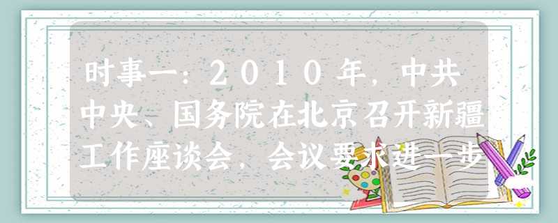 时事一:2010年,中共中央、国务院在北京召开新疆工作座谈会,会议要求进一步加强对口援疆工作,切实提高新疆各族群众生活水平。截至2011年1月3日, 时事一:2010年,中共中央、国务院在北京召开新疆工作座谈会,会议要求进一步加强对口援疆工作,切实提高新疆各族群众生活水平。截至2011年1月3日,