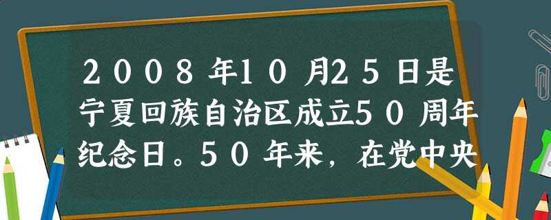 2008年10月25日是宁夏回族自治区成立50周年纪念日。50年来,在党中央、国务院的正确领导下,在党的少数民族政策的光辉照耀下,宁夏的面貌发生了翻 2008年10月25日是宁夏回族自治区成立50周年纪念日。50年来,在党中央、国务院的正确领导下,在党的少数民族政策的光辉照耀下,宁夏的面貌发生了翻
