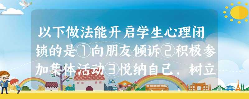 以下做法能开启学生心理闭锁的是①向朋友倾诉②积极参加集体活动③悦纳自己,树立自信④敞开心理,学会沟通A.①③④B.①②④C.①②③D.①②③④ 以下做法能开启学生心理闭锁的是①向朋友倾诉②积极参加集体活动③悦纳自己,树立自信④敞开心理,学会沟通A.①③④B.①②④C.①②③D.①②③④