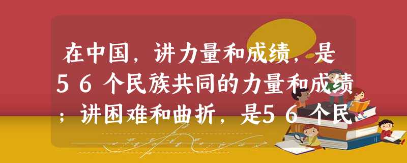 在中国,讲力量和成绩,是56个民族共同的力量和成绩;讲困难和曲折,是56个民族共同的困难和曲折;讲前途和未来,是56个民族共同的前途和未来。这说明在 在中国,讲力量和成绩,是56个民族共同的力量和成绩;讲困难和曲折,是56个民族共同的困难和曲折;讲前途和未来,是56个民族共同的前途和未来。这说明在