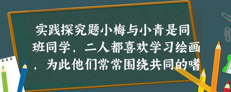 实践探究题小梅与小青是同班同学,二人都喜欢学习绘画,为此他们常常围绕共同的嗜好进行探讨。但是,在其他文化课方面,小梅却没小青成绩好。当小梅向小青请教时 实践探究题小梅与小青是同班同学,二人都喜欢学习绘画,为此他们常常围绕共同的嗜好进行探讨。但是,在其他文化课方面,小梅却没小青成绩好。当小梅向小青请教时