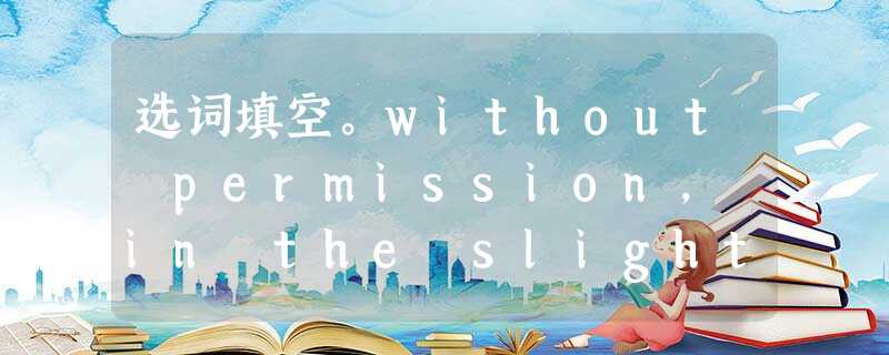 选词填空。without permission, in the slightest, get along with, ple 选词填空。without permission, in the slightest, get along with, ple