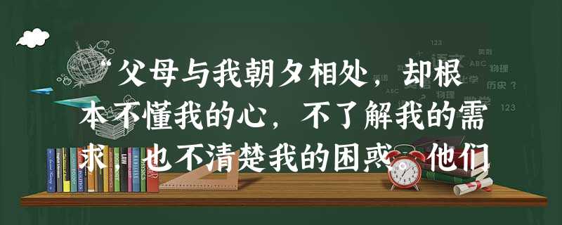 “父母与我朝夕相处,却根本不懂我的心,不了解我的需求,也不清楚我的困惑。他们对我总是斥责多于鼓励,要求多于倾听,我已经明显感觉到我和他们之间的隔阂。”这表明①“ “父母与我朝夕相处,却根本不懂我的心,不了解我的需求,也不清楚我的困惑。他们对我总是斥责多于鼓励,要求多于倾听,我已经明显感觉到我和他们之间的隔阂。”这表明①“