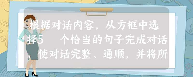 根据对话内容,从方框中选择5 个恰当的句子完成对话,使对话完整、通顺,并将所选句子前的字母代号填写在答题卡上相应的题号后。Tom: Mum, look at t 根据对话内容,从方框中选择5 个恰当的句子完成对话,使对话完整、通顺,并将所选句子前的字母代号填写在答题卡上相应的题号后。Tom: Mum, look at t