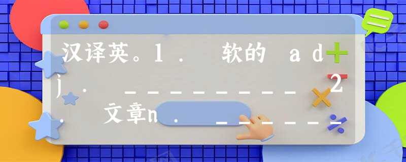 汉译英。1. 软的 adj. ________ 2. 文章n. ________ 汉译英。1. 软的 adj. ________ 2. 文章n. ________