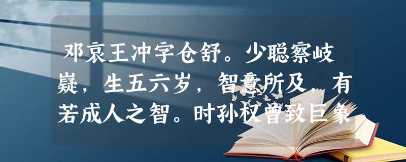 邓哀王冲字仓舒。少聪察岐嶷,生五六岁,智意所及,有若成人之智。时孙权曾致巨象,太祖欲知其斤重,访之群下,咸莫能出其理。 邓哀王冲字仓舒。少聪察岐嶷,生五六岁,智意所及,有若成人之智。时孙权曾致巨象,太祖欲知其斤重,访之群下,咸莫能出其理。