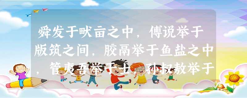 舜发于畎亩之中,傅说举于版筑之间,胶鬲举于鱼盐之中,管夷吾举于士,孙叔敖举于海,百里奚举于市。 故天将降大任于是人也,必先苦其心志,劳其筋骨,饿其体 舜发于畎亩之中,傅说举于版筑之间,胶鬲举于鱼盐之中,管夷吾举于士,孙叔敖举于海,百里奚举于市。 故天将降大任于是人也,必先苦其心志,劳其筋骨,饿其体