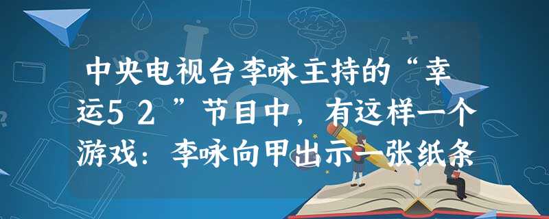 中央电视台李咏主持的“幸运52”节目中,有这样一个游戏:李咏向甲出示一张纸条,让甲用语言或动作将纸条上的内容告诉乙,但甲的叙述中不能出现纸条上的字.假设你和同学 中央电视台李咏主持的“幸运52”节目中,有这样一个游戏:李咏向甲出示一张纸条,让甲用语言或动作将纸条上的内容告诉乙,但甲的叙述中不能出现纸条上的字.假设你和同学