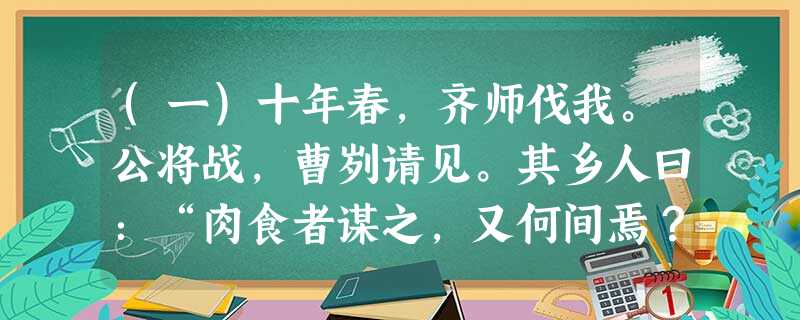 (一)十年春,齐师伐我。公将战,曹刿请见。其乡人曰:“肉食者谋之,又何间焉?”刿曰:“肉食者鄙,未能远谋。”乃入见。问:“何以战?”公曰:“衣食 (一)十年春,齐师伐我。公将战,曹刿请见。其乡人曰:“肉食者谋之,又何间焉?”刿曰:“肉食者鄙,未能远谋。”乃入见。问:“何以战?”公曰:“衣食