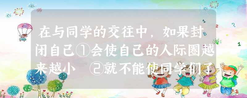 在与同学的交往中,如果封闭自己①会使自己的人际圈越来越小 ②就不能使同学们了解自己,得不到同学们的帮助 ③会减少自己的信息来源,不利于自己健康成长 ④会使 在与同学的交往中,如果封闭自己①会使自己的人际圈越来越小 ②就不能使同学们了解自己,得不到同学们的帮助 ③会减少自己的信息来源,不利于自己健康成长 ④会使