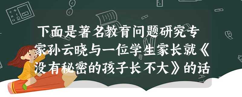 下面是著名教育问题研究专家孙云晓与一位学生家长就《没有秘密的孩子长不大》的话题进行的讨论发言记录。共。海南:我的孩子今年16岁了,她连打电话都怕我听见 下面是著名教育问题研究专家孙云晓与一位学生家长就《没有秘密的孩子长不大》的话题进行的讨论发言记录。共。海南:我的孩子今年16岁了,她连打电话都怕我听见