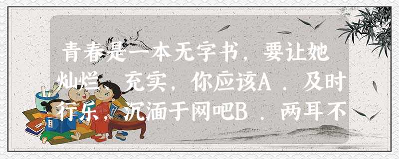 青春是一本无字书,要让她灿烂、充实,你应该A.及时行乐,沉湎于网吧B.两耳不闻窗外事,一心只读圣贤书C.努力学习知识,丰富自己的生活D.勇于为自己的行为负责 青春是一本无字书,要让她灿烂、充实,你应该A.及时行乐,沉湎于网吧B.两耳不闻窗外事,一心只读圣贤书C.努力学习知识,丰富自己的生活D.勇于为自己的行为负责