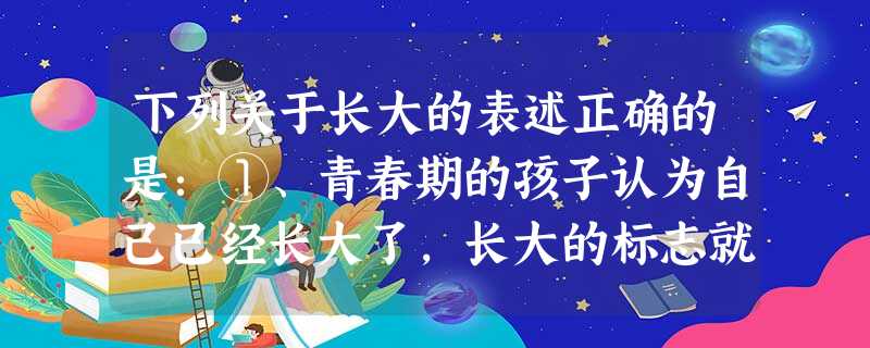 下列关于长大的表述正确的是:①、青春期的孩子认为自己已经长大了,长大的标志就是与父母保持一定的心里距离。②、真正的长大就是在穿着上标新立异,与众不同。③、长 下列关于长大的表述正确的是:①、青春期的孩子认为自己已经长大了,长大的标志就是与父母保持一定的心里距离。②、真正的长大就是在穿着上标新立异,与众不同。③、长