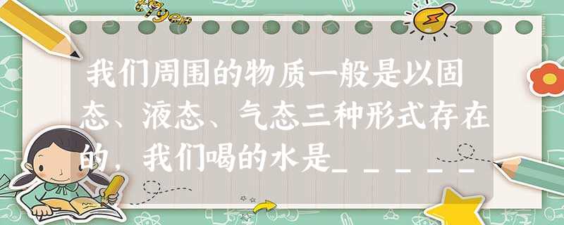 我们周围的物质一般是以固态、液态、气态三种形式存在的,我们喝的水是________态. 我们周围的物质一般是以固态、液态、气态三种形式存在的,我们喝的水是________态.