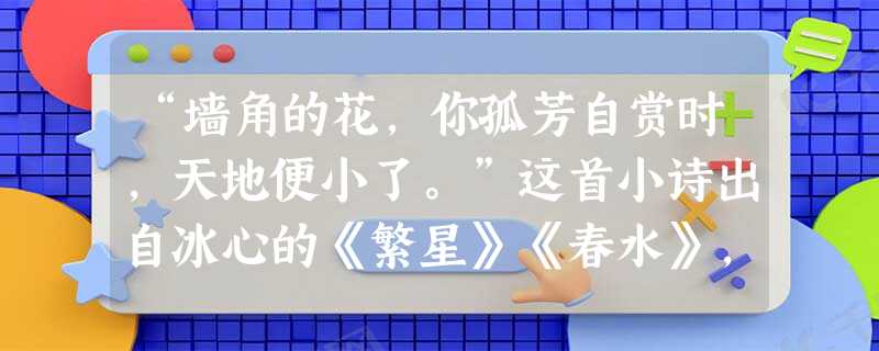 “墙角的花,你孤芳自赏时,天地便小了。”这首小诗出自冰心的《繁星》《春水》,被称为“哲理诗”,表达了诗人对____________。你读了它获得 “墙角的花,你孤芳自赏时,天地便小了。”这首小诗出自冰心的《繁星》《春水》,被称为“哲理诗”,表达了诗人对____________。你读了它获得