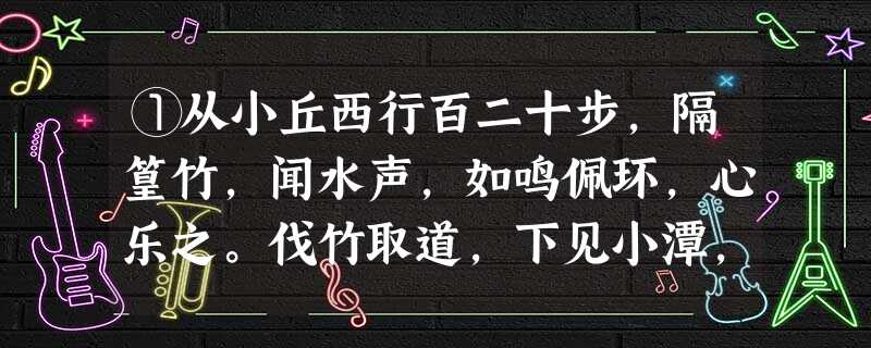 ①从小丘西行百二十步,隔篁竹,闻水声,如鸣佩环,心乐之。伐竹取道,下见小潭,水尤清冽。全石以为底,近岸,卷石底 ①从小丘西行百二十步,隔篁竹,闻水声,如鸣佩环,心乐之。伐竹取道,下见小潭,水尤清冽。全石以为底,近岸,卷石底