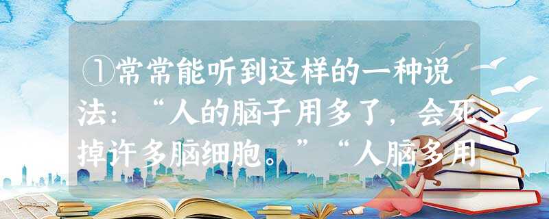 ①常常能听到这样的一种说法:“人的脑子用多了,会死掉许多脑细胞。”“人脑多用了会笨。”这种说法是没有科学道理的。②事实上 ①常常能听到这样的一种说法:“人的脑子用多了,会死掉许多脑细胞。”“人脑多用了会笨。”这种说法是没有科学道理的。②事实上