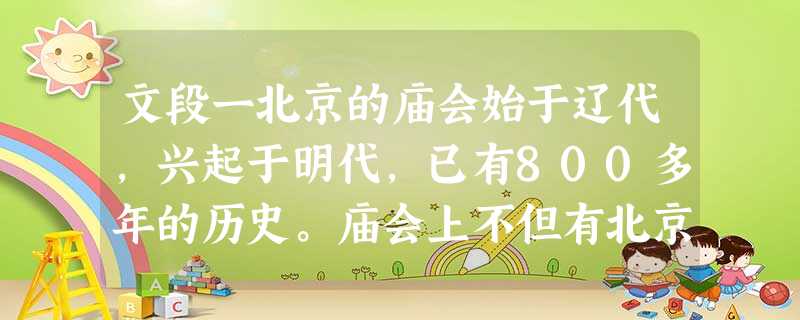 文段一北京的庙会始于辽代,兴起于明代,已有800多年的历史。庙会上不但有北京传统风味小吃爆肚、豆汁、灌肠、驴打滚等,还有民间技艺表演舞狮子、踩高跷、耍中幡、拉洋 文段一北京的庙会始于辽代,兴起于明代,已有800多年的历史。庙会上不但有北京传统风味小吃爆肚、豆汁、灌肠、驴打滚等,还有民间技艺表演舞狮子、踩高跷、耍中幡、拉洋