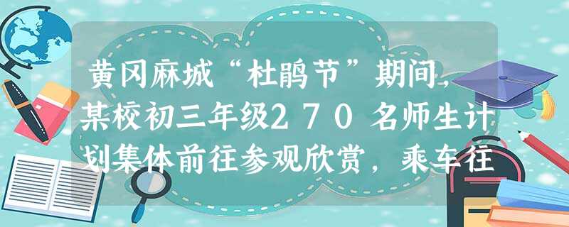 黄冈麻城“杜鹃节”期间,某校初三年级270名师生计划集体前往参观欣赏,乘车往返.经与客运公司联系,他们有座位数不同的中巴车和大客车两种车型可供选择,每辆大客车比 黄冈麻城“杜鹃节”期间,某校初三年级270名师生计划集体前往参观欣赏,乘车往返.经与客运公司联系,他们有座位数不同的中巴车和大客车两种车型可供选择,每辆大客车比