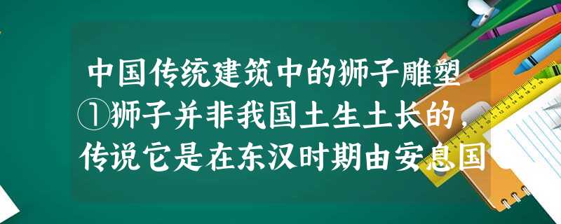 中国传统建筑中的狮子雕塑①狮子并非我国土生土长的,传说它是在东汉时期由安息国传入我国的。狮子被视为狰狞之兽,在中国传统建筑中, 中国传统建筑中的狮子雕塑①狮子并非我国土生土长的,传说它是在东汉时期由安息国传入我国的。狮子被视为狰狞之兽,在中国传统建筑中,