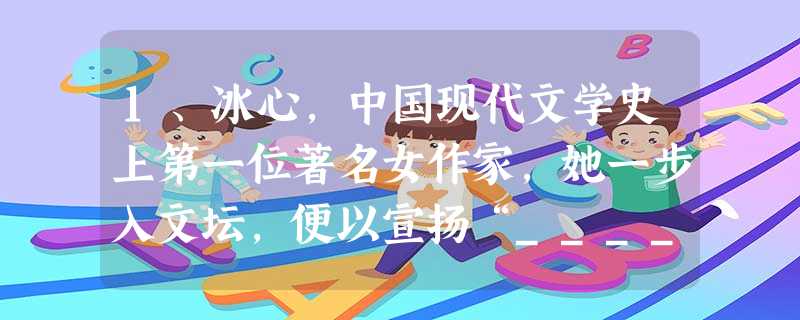 1、冰心,中国现代文学史上第一位著名女作家,她一步入文坛,便以宣扬“__________”著称。 2、《繁星》、《春水》是冰心在印度诗人______ 1、冰心,中国现代文学史上第一位著名女作家,她一步入文坛,便以宣扬“__________”著称。 2、《繁星》、《春水》是冰心在印度诗人______