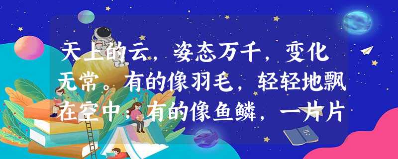 天上的云,姿态万千,变化无常。有的像羽毛,轻轻地飘在空中;有的像鱼鳞,一片片整整齐齐地排列着;有的像羊群,来来去去;有的像一张大棉被,严严实实地盖住了天空;还有 天上的云,姿态万千,变化无常。有的像羽毛,轻轻地飘在空中;有的像鱼鳞,一片片整整齐齐地排列着;有的像羊群,来来去去;有的像一张大棉被,严严实实地盖住了天空;还有