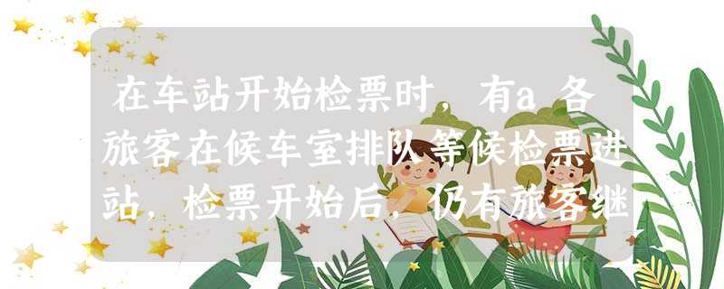 在车站开始检票时,有a各旅客在候车室排队等候检票进站,检票开始后,仍有旅客继续前来排队等候检票进站.设旅客按固定的速度增加,检票口检票的速度也是固定的 在车站开始检票时,有a各旅客在候车室排队等候检票进站,检票开始后,仍有旅客继续前来排队等候检票进站.设旅客按固定的速度增加,检票口检票的速度也是固定的