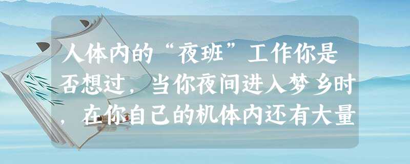 人体内的“夜班”工作你是否想过,当你夜间进入梦乡时,在你自己的机体内还有大量的器官在“值夜班”呢?“心脏在值‘夜班’。”你一定会不假思索地回答。确实如此。据记载 人体内的“夜班”工作你是否想过,当你夜间进入梦乡时,在你自己的机体内还有大量的器官在“值夜班”呢?“心脏在值‘夜班’。”你一定会不假思索地回答。确实如此。据记载