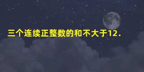 三个连续正整数的和不大于12.这样的正整数有______组. 三个连续正整数的和不大于12.这样的正整数有______组.