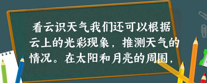 看云识天气我们还可以根据云上的光彩现象,推测天气的情况。在太阳和月亮的周围,有时会出现一种美丽的七彩光圈,里层是红色的 看云识天气我们还可以根据云上的光彩现象,推测天气的情况。在太阳和月亮的周围,有时会出现一种美丽的七彩光圈,里层是红色的