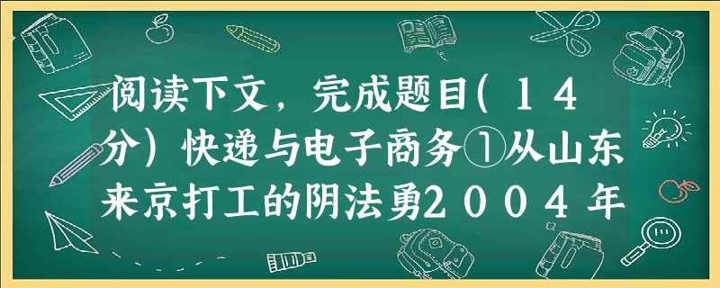 阅读下文,完成题目(14分)快递与电子商务①从山东来京打工的阴法勇2004年刚当上快递员那会儿,每天在丰台区的三个镇之间骑车跑上五六十公里,也只能揽来三四个快件 阅读下文,完成题目(14分)快递与电子商务①从山东来京打工的阴法勇2004年刚当上快递员那会儿,每天在丰台区的三个镇之间骑车跑上五六十公里,也只能揽来三四个快件
