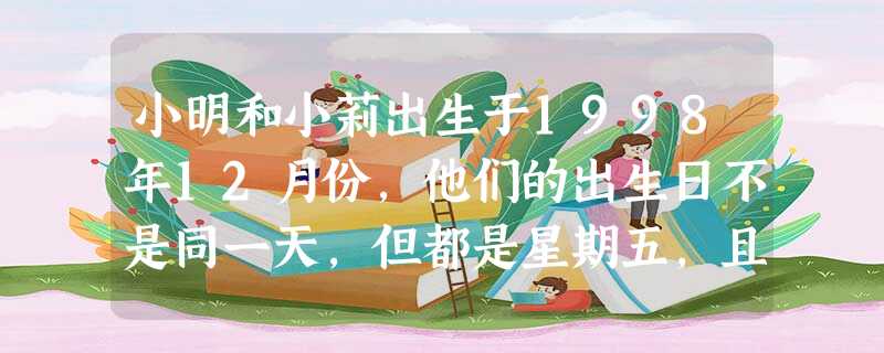 小明和小莉出生于1998年12月份,他们的出生日不是同一天,但都是星期五,且小明比小莉出生早,两人出生日期之和是22,那么小莉的出生 小明和小莉出生于1998年12月份,他们的出生日不是同一天,但都是星期五,且小明比小莉出生早,两人出生日期之和是22,那么小莉的出生