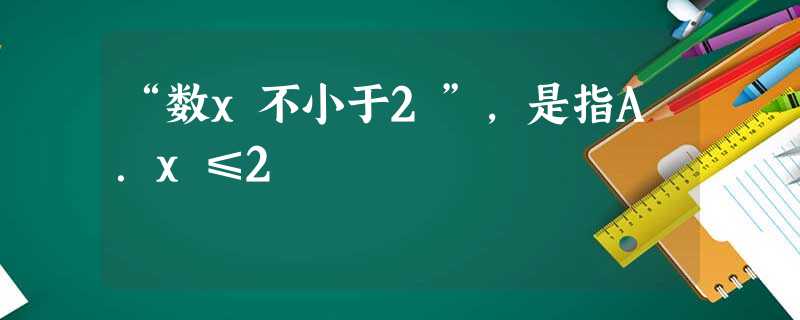 “数x不小于2”,是指A.x≤2 “数x不小于2”,是指A.x≤2