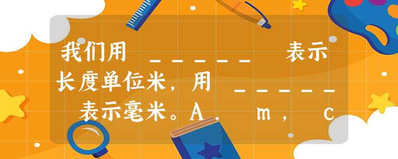 我们用 _____ 表示长度单位米,用 _____ 表示毫米。A. m, cmB. cm, 我们用 _____ 表示长度单位米,用 _____ 表示毫米。A. m, cmB. cm,