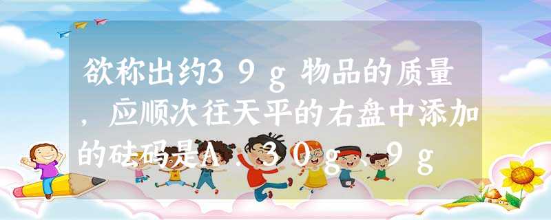 欲称出约39g物品的质量,应顺次往天平的右盘中添加的砝码是A.30g、9g B.30g、5gC.20g、10g、5g、4g D.20g、10g、5g 欲称出约39g物品的质量,应顺次往天平的右盘中添加的砝码是A.30g、9g B.30g、5gC.20g、10g、5g、4g D.20g、10g、5g