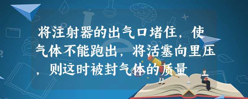 将注射器的出气口堵住,使气体不能跑出,将活塞向里压,则这时被封气体的质量 ______,体积 ______,密度 ______.(填变大、变小、不变 将注射器的出气口堵住,使气体不能跑出,将活塞向里压,则这时被封气体的质量 ______,体积 ______,密度 ______.(填变大、变小、不变