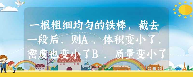 一根粗细均匀的铁棒,截去一段后,则A.体积变小了,密度也变小了B.质量变小了,密度也变小了C.体积、质量和密度都变小了D.体积、质量变小了,密度保持不变 一根粗细均匀的铁棒,截去一段后,则A.体积变小了,密度也变小了B.质量变小了,密度也变小了C.体积、质量和密度都变小了D.体积、质量变小了,密度保持不变