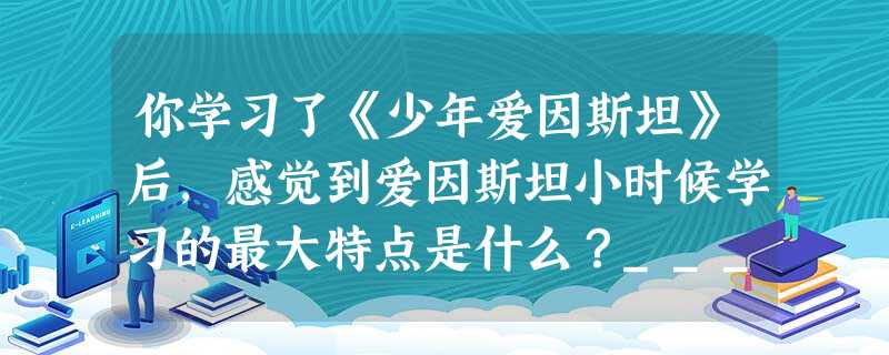 你学习了《少年爱因斯坦》后,感觉到爱因斯坦小时候学习的最大特点是什么?_______________________________________ 你学习了《少年爱因斯坦》后,感觉到爱因斯坦小时候学习的最大特点是什么?_______________________________________