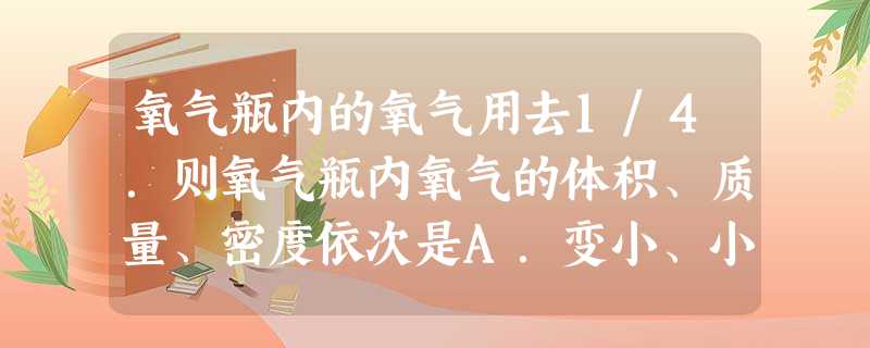 氧气瓶内的氧气用去1/4.则氧气瓶内氧气的体积、质量、密度依次是A.变小、小、不变B.不变、变小、变小C.不变、变小、不变D.变小、不变、变小 氧气瓶内的氧气用去1/4.则氧气瓶内氧气的体积、质量、密度依次是A.变小、小、不变B.不变、变小、变小C.不变、变小、不变D.变小、不变、变小