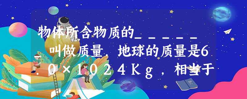 物体所含物质的______叫做质量.地球的质量是6.0×1024Kg,相当于______t.一枚大头针的质量约8.0×10-5Kg,合______mg. 物体所含物质的______叫做质量.地球的质量是6.0×1024Kg,相当于______t.一枚大头针的质量约8.0×10-5Kg,合______mg.