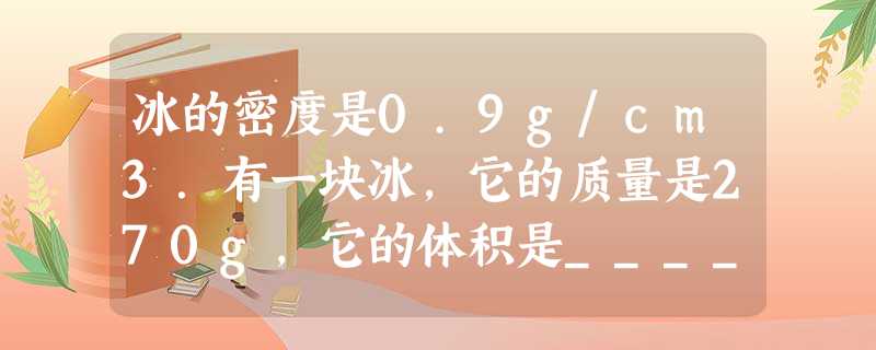 冰的密度是0.9g/cm3.有一块冰,它的质量是270g,它的体积是______cm3.如果冰全部熔化成水,则水的质量是______g,水的体积是______m 冰的密度是0.9g/cm3.有一块冰,它的质量是270g,它的体积是______cm3.如果冰全部熔化成水,则水的质量是______g,水的体积是______m