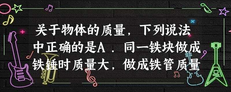 关于物体的质量,下列说法中正确的是A.同一铁块做成铁锤时质量大,做成铁管质量小B.一块铁化成铁水后质量变小了C.一块铁块放在地球上质量大,放在太空中质量 关于物体的质量,下列说法中正确的是A.同一铁块做成铁锤时质量大,做成铁管质量小B.一块铁化成铁水后质量变小了C.一块铁块放在地球上质量大,放在太空中质量