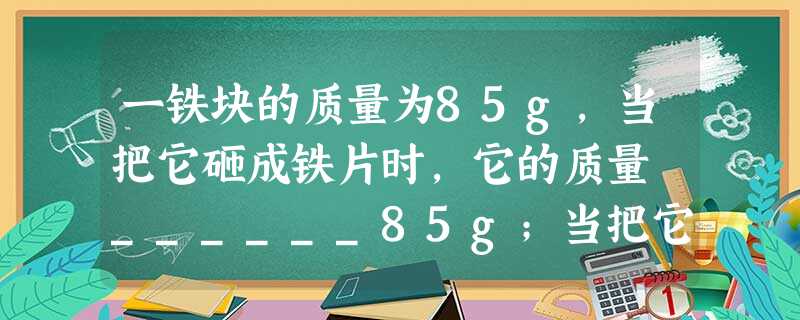 一铁块的质量为85g,当把它砸成铁片时,它的质量 ______85g;当把它投入炼钢炉熔化成铁水时,它的质量 ______85g;把这个铁块带到月球上时 一铁块的质量为85g,当把它砸成铁片时,它的质量 ______85g;当把它投入炼钢炉熔化成铁水时,它的质量 ______85g;把这个铁块带到月球上时