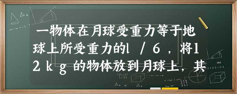 一物体在月球受重力等于地球上所受重力的l/6,将12kg的物体放到月球上,其质量是______kg,重力是______N. 一物体在月球受重力等于地球上所受重力的l/6,将12kg的物体放到月球上,其质量是______kg,重力是______N.