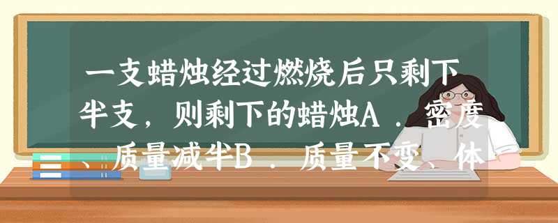 一支蜡烛经过燃烧后只剩下半支,则剩下的蜡烛A.密度、质量减半B.质量不变、体积减半C.密度不变,质量、体积减半D.密度、体积、质量均减半 一支蜡烛经过燃烧后只剩下半支,则剩下的蜡烛A.密度、质量减半B.质量不变、体积减半C.密度不变,质量、体积减半D.密度、体积、质量均减半