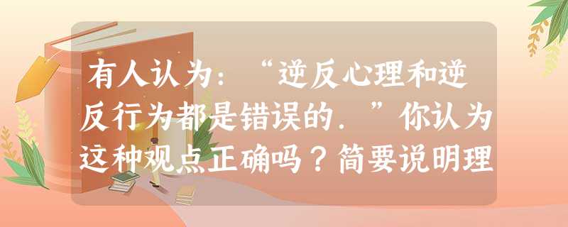 有人认为:“逆反心理和逆反行为都是错误的.”你认为这种观点正确吗?简要说明理由。 有人认为:“逆反心理和逆反行为都是错误的.”你认为这种观点正确吗?简要说明理由。