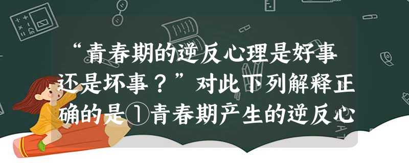 “青春期的逆反心理是好事还是坏事?”对此下列解释正确的是①青春期产生的逆反心理,是成长过程中的正常现象 ②从某种意义上讲,逆反是走向成熟的一个关隘 ③逆 “青春期的逆反心理是好事还是坏事?”对此下列解释正确的是①青春期产生的逆反心理,是成长过程中的正常现象 ②从某种意义上讲,逆反是走向成熟的一个关隘 ③逆