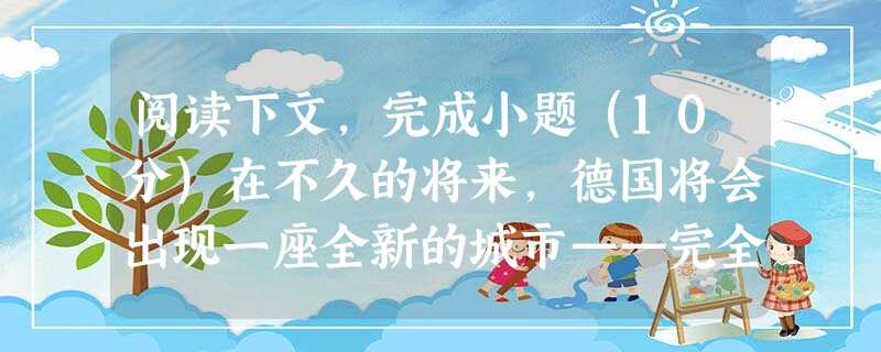 阅读下文,完成小题(10分)在不久的将来,德国将会出现一座全新的城市——完全采用太阳能能源的太阳城。在这座城市,到处都是蓝色的太阳能转换器,建筑物的房顶在太阳光 阅读下文,完成小题(10分)在不久的将来,德国将会出现一座全新的城市——完全采用太阳能能源的太阳城。在这座城市,到处都是蓝色的太阳能转换器,建筑物的房顶在太阳光